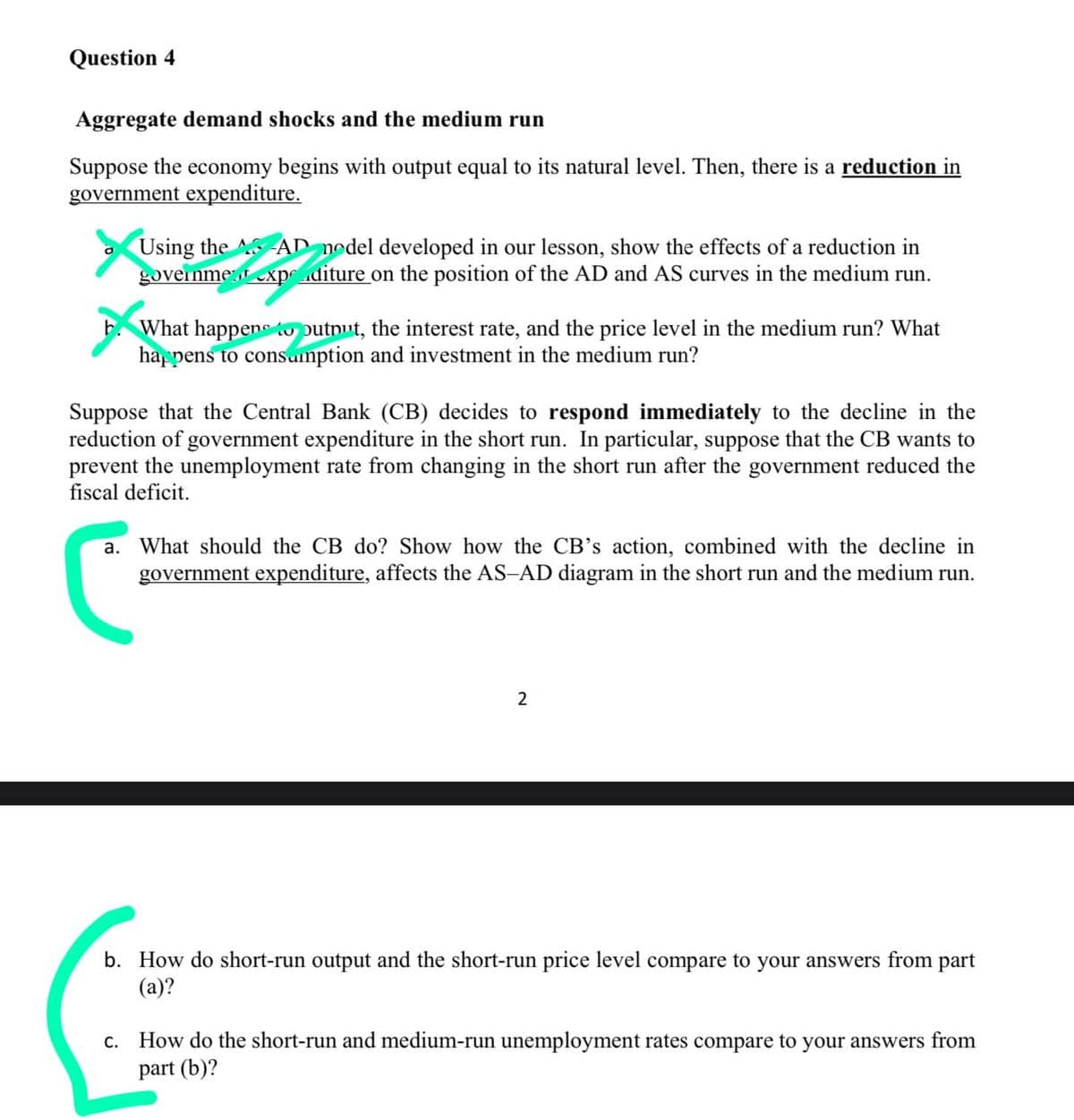 Question 4
Aggregate demand shocks and the medium run
Suppose the economy begins with output equal to its natural level. Then, there is a reduction in
government expenditure.
Using the AD nodel developed in our lesson, show the effects of a reduction in
governme:t exp .diture on the position of the AD and AS curves in the medium run.
E. What happene putnut, the interest rate, and the price level in the medium run? What
hap pens to consainption and investment in the medium run?
Suppose that the Central Bank (CB) decides to respond immediately to the decline in the
reduction of government expenditure in the short run. In particular, suppose that the CB wants to
prevent the unemployment rate from changing in the short run after the government reduced the
fiscal deficit.
a. What should the CB do? Show how the CB's action, combined with the decline in
government expenditure, affects the AS-AD diagram in the short run and the medium run.
b. How do short-run output and the short-run price level compare to your answers from part
(a)?
c. How do the short-run and medium-run unemployment rates compare to your answers from
part (b)?

