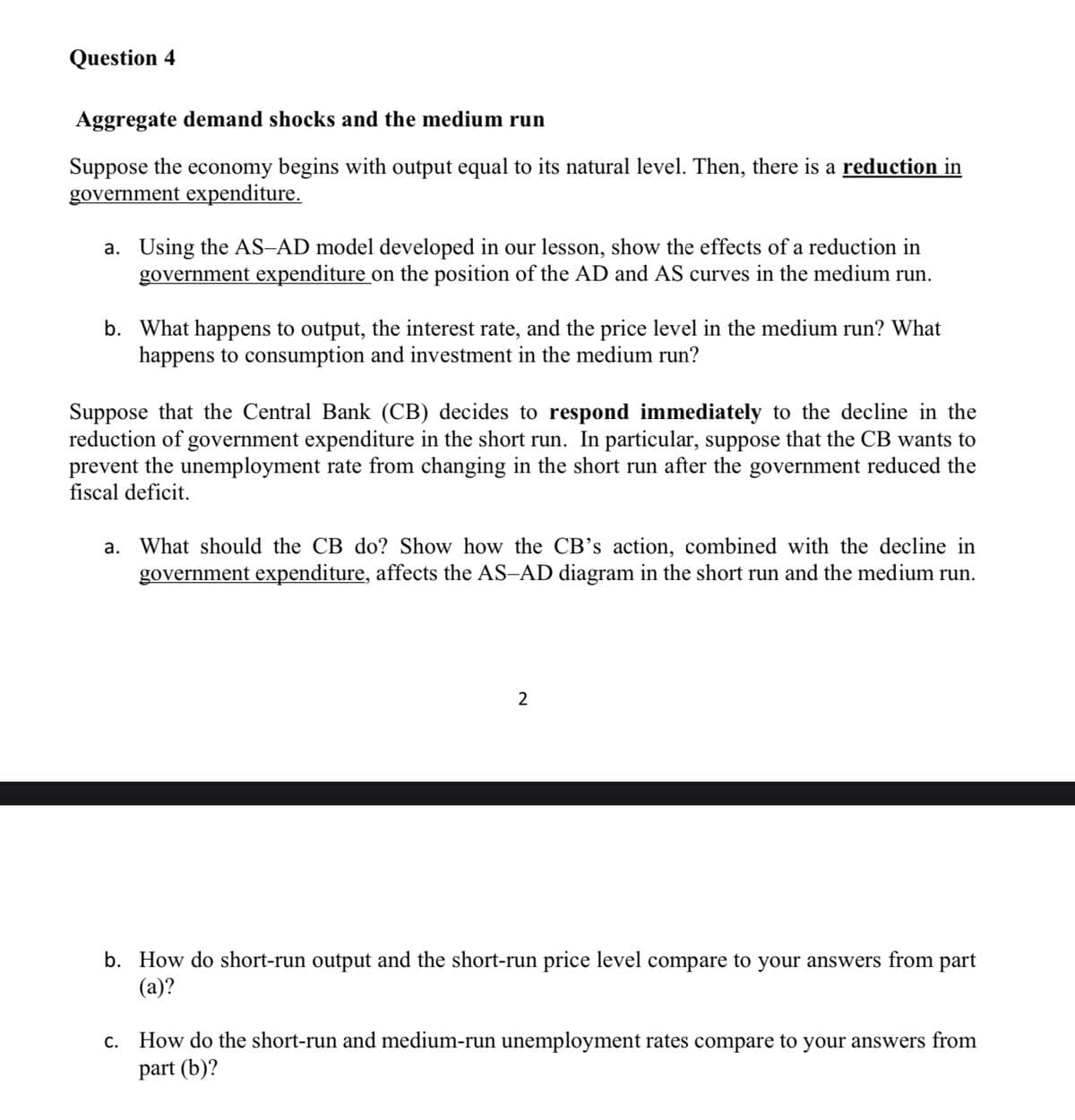 Question 4
Aggregate demand shocks and the medium run
Suppose the economy begins with output equal to its natural level. Then, there is a reduction in
government expenditure.
a. Using the AS-AD model developed in our lesson, show the effects of a reduction in
government expenditure on the position of the AD and AS curves in the medium run.
b. What happens to output, the interest rate, and the price level in the medium run? What
happens to consumption and investment in the medium run?
Suppose that the Central Bank (CB) decides to respond immediately to the decline in the
reduction of government expenditure in the short run. In particular, suppose that the CB wants to
prevent the unemployment rate from changing in the short run after the government reduced the
fiscal deficit.
a. What should the CB do? Show how the CB's action, combined with the decline in
government expenditure, affects the AS-AD diagram in the short run and the medium run.
2
b. How do short-run output and the short-run price level compare to your answers from part
(a)?
c. How do the short-run and medium-run unemployment rates compare to your answers from
part (b)?

