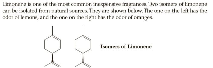 Limonene is one of the most common inexpensive fragrances. Two isomers of limonene
can be isolated from natural sources. They are shown below. The one on the left has the
odor of lemons, and the one on the right has the odor of oranges.
Isomers of Limonene
