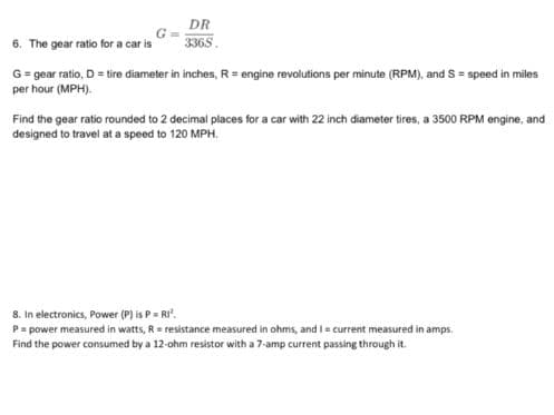 DR
6. The gear ratio for a car is
3365.
G= gear ratio, D = tire diameter in inches, R= engine revolutions per minute (RPM), and S = speed in miles
per hour (MPH).
Find the gear ratio rounded to 2 decimal places for a car with 22 inch diameter tires, a 3500 RPM engine, and
designed to travel at a speed to 120 MPH.
8. In electronics, Power (P) is P= RI".
P= power measured in watts, R = resistance measured in ohms, and I= current measured in amps.
Find the power consumed by a 12-ohm resistor with a 7-amp current passing through it.
