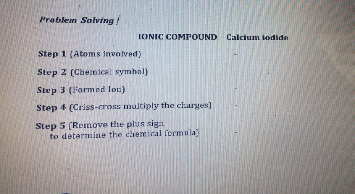 Problem Solving|
IONIC COMPOUND Calcium iodide
Step 1 (Atoms involved)
Step 2 (Chemical symbol)
Step 3 (Formed Ion)
Step 4 (Criss-cross multiply the charges)
Step 5 (Remove the plus sign
to determine the chemical formula)
