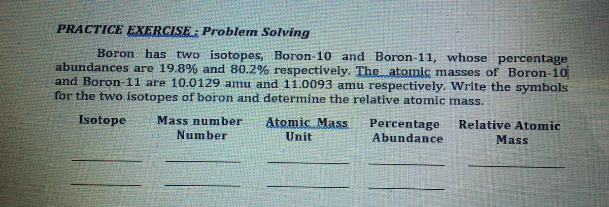 PRACTICE EXERCISE : Problem Solving
Boron has two isotopes, Boron-10 and Boron-11, whose percentage
abundances are 19.8% and 80.2% respectively. The atomic masses of Boron-10|
and Boron-11 are 10.0129 amu and 11.0093 amu respectively. Write the symnbols
for the two isotopes of boron and determine the relative atomic mass.
Isotope
Mass number
Number
Atomic Mass
Unit
Регсentage
Abundance
Relative Atomic
Mass
