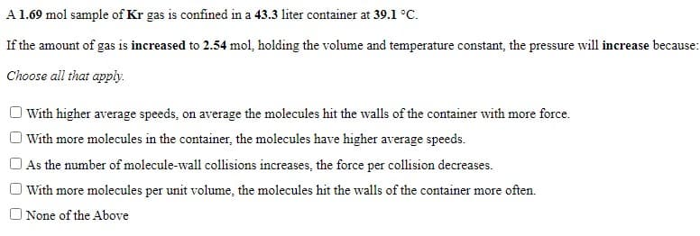 A 1.69 mol sample of Kr gas is confined in a 43.3 liter container at 39.1 °C.
If the amount of gas is increased to 2.54 mol, holding the volume and temperature constant, the pressure will increase because:
Choose all that apply.
With higher average speeds, on average the molecules hit the walls of the container with more force.
I With more molecules in the container, the molecules have higher average speeds.
As the number of molecule-wall collisions increases, the force per collision decreases.
With more molecules per unit volume, the molecules hit the walls of the container more often.
None of the Above
