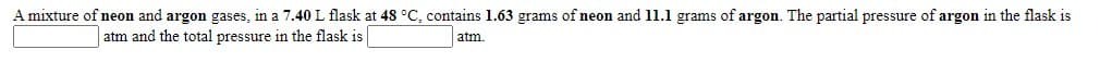 A mixture of neon and argon gases, in a 7.40L flask at 48 °C, contains 1.63 grams of neon and 11.1 grams of argon. The partial pressure of argon in the flask is
atm and the total pressure in the flask is
atm.
