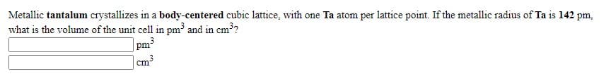 Metallic tantalum crystallizes in a body-centered cubic lattice, with one Ta atom per lattice point. If the metallic radius of Ta is 142 pm,
what is the volume of the unit cell in pm³ and in cm³?
pm3
cm³
