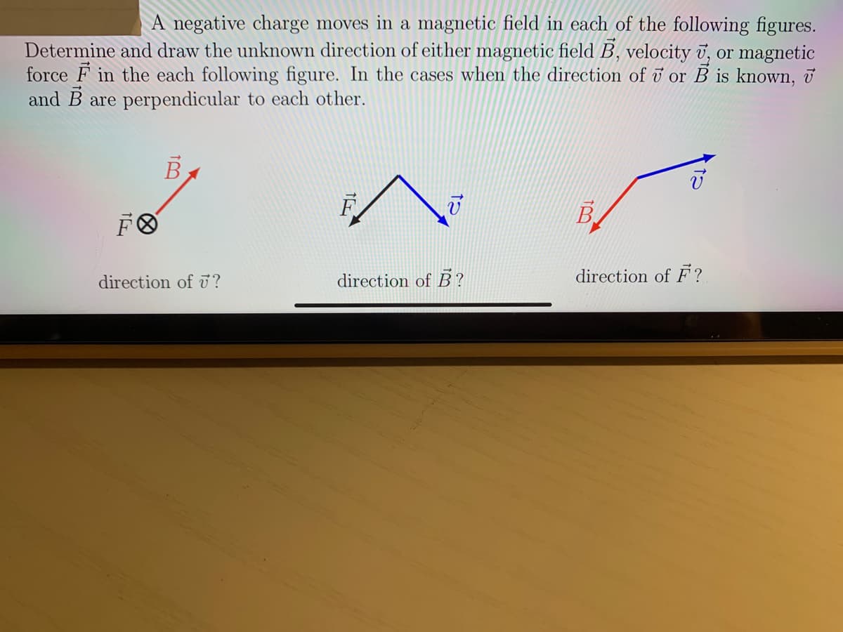 A negative charge moves in a magnetic field in each of the following figures.
Determine and draw the unknown direction of either magnetic field B, velocity v, or magnetic
force F in the each following figure. In the cases when the direction of i or B is known, u
and B are perpendicular to each other.
B
F
B
direction of ?
direction of B?
direction of F?
8.
