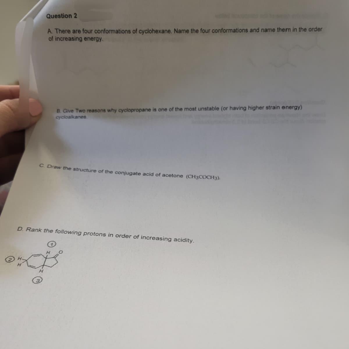 Question 2
A. There are four conformations of cyclohexane. Name the four conformations and name them in the order
of increasing energy.
B. Give Two reasons why cyclopropane is one of the most unstable (or having higher strain energy)
cycloalkanes.
C. Draw the structure of the conjugate acid of acetone (CH3COCH3).
D. Rank the following protons in order of increasing acidity.
excis