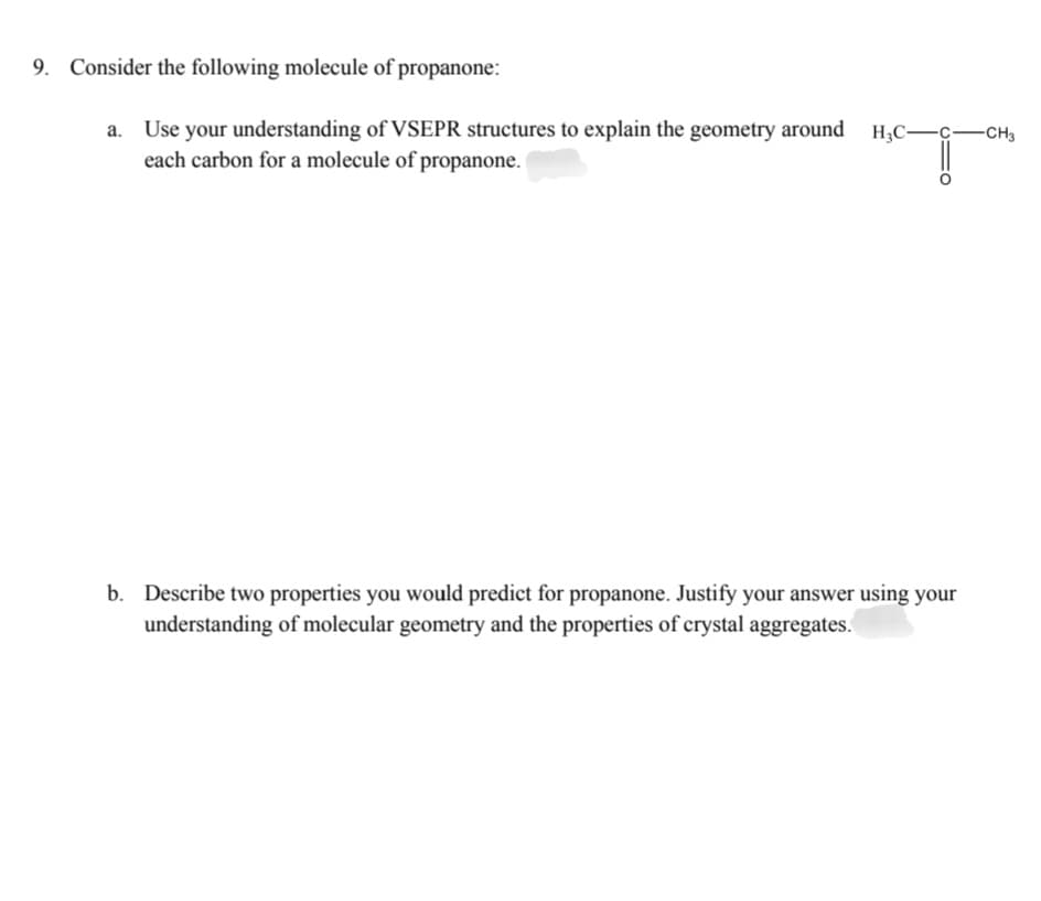 9. Consider the following molecule of propanone:
a. Use your understanding of VSEPR structures to explain the geometry around
each carbon for a molecule of propanone.
-CH3
b. Describe two properties you would predict for propanone. Justify your answer using your
understanding of molecular geometry and the properties of crystal aggregates.
