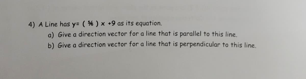 4) A Line has y= ( % ) x +9 as its equation.
a) Give a direction vector for a line that is parallel to this line.
b) Give a direction vector for a line that is perpendicular to this line.
