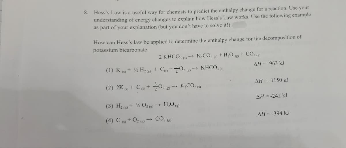 Hess's Law is a useful way for chemists to predict the enthalpy change for a reaction. Use your
understanding of energy changes to explain how Hess's Law works. Use the following example
as part of your explanation (but you don't have to solve it!).
8.
How can Hess's law be applied to determine the enthalpy change for the decomposition of
potassium bicarbonate:
2 KHCO, (9) –
K,CO; (s)
+ H,O () + CO2 (2)
AH = -963 kJ
(1) K (9) + ½ H, (e)
Ce +0, (9)→ KHCO; (5)
2 (g)
AH = -1150 kJ
(2) 2K (9) + C + 02 (e) → K,C03 (6)
AH = -242 kJ
(3) H2() + ½ O2()
H,O (g)
AH = -394 kJ
(4) C (6)+02 (g)
- CO2 (2)
