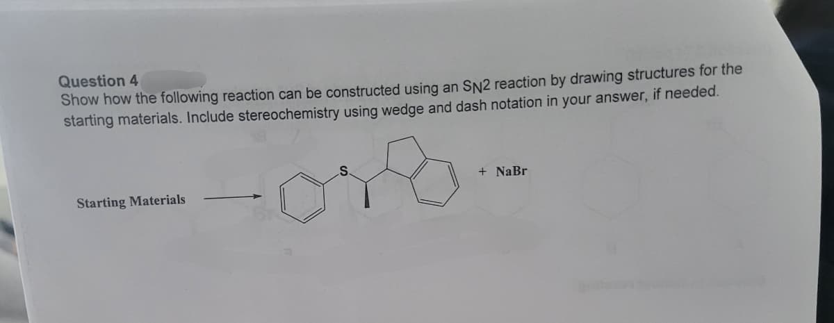 Question 4
Show how the following reaction can be constructed using an SN2 reaction by drawing structures for the
starting materials. Include stereochemistry using wedge and dash notation in your answer, if needed.
Starting Materials
S
+ NaBr