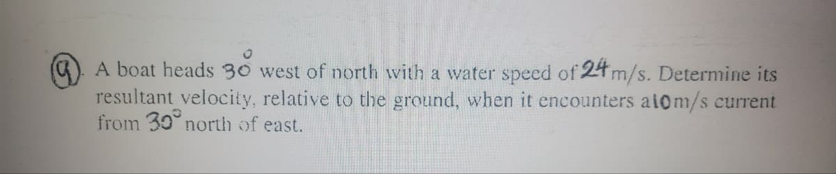 ). A boat heads 30 west of north with a water speed of 24 m/s. Determine its
resultant velocity, relative to the ground, when it encounters ai0m/s current
from 30° north of east.
