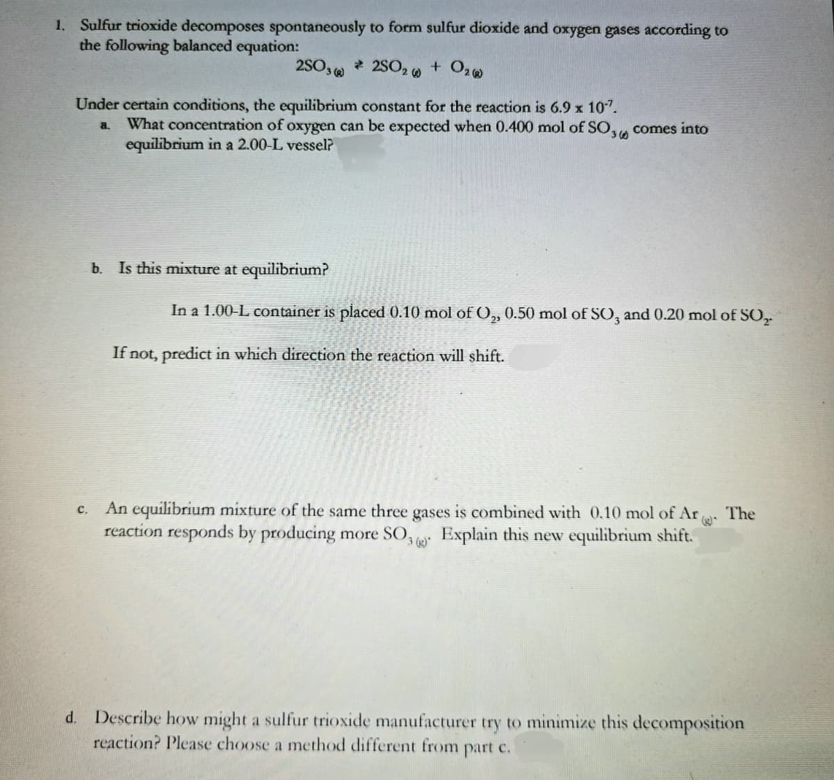 1. Sulfur trioxide decomposes spontaneously to form sulfur dioxide and oxygen gases according to
the following balanced equation:
2SO,
2SO2 w
+ O2
Under certain conditions, the equilibrium constant for the reaction is 6.9 x 107.
What concentration of oxygen can be expected when 0.400 mol of SO,, comes into
equilibrium in a 2.00-L vessel?
a.
360
b. Is this mixture at equilibrium?
In a 1.00-L container is placed 0.10 mol ofO, 0.50 mol of SO, and 0.20 mol of SO,
If not, predict in which direction the reaction will shift.
An equilibrium mixture of the same three gases is combined with 0.10 mol of Ar
reaction responds by producing more SO,
The
c.
3 Explain this new equilibrium shift.
d. Describe how might a sulfur trioxide manufacturer try to minimize this decomposition
reaction? Please choose a method different from part c.
