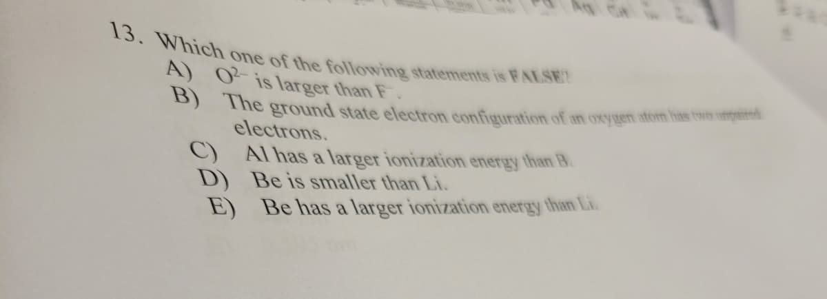 13. Which one of the following statements is FALSE
A) 02 is larger than F.
B) The ground state electron configuration of an oxygen atom has two umpered
C)
D)
electrons.
Al has a larger ionization energy than B.
Be is smaller than Li.
Be has a larger ionization energy than Li.
E)