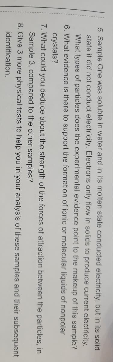 5. Sample One was soluble in water and in its molten state conducted electricity, but in its solid
state it did not conduct electricity. Electrons only flow in solids to produce current electricity.
What types of particles does the experimental evidence point to the makeup of this sample?
6. What evidence is there to support the formation of ionic or molecular liquids of nonpolar
crystals?
7. What could you deduce about the strength of the forces of attraction between the particles, in
Sample 3, compared to the other samples?
8. Give 3 more physical tests to help you in your analysis of these samples and their subsequent
identification.
