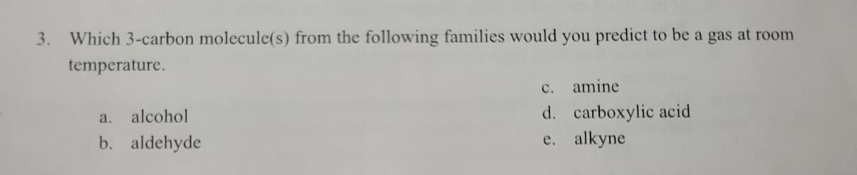 3.
Which 3-carbon molecule(s) from the following families would you predict to be a gas at room
temperature.
с.
amine
d. carboxylic acid
e. alkyne
a.
alcohol
b. aldehyde
