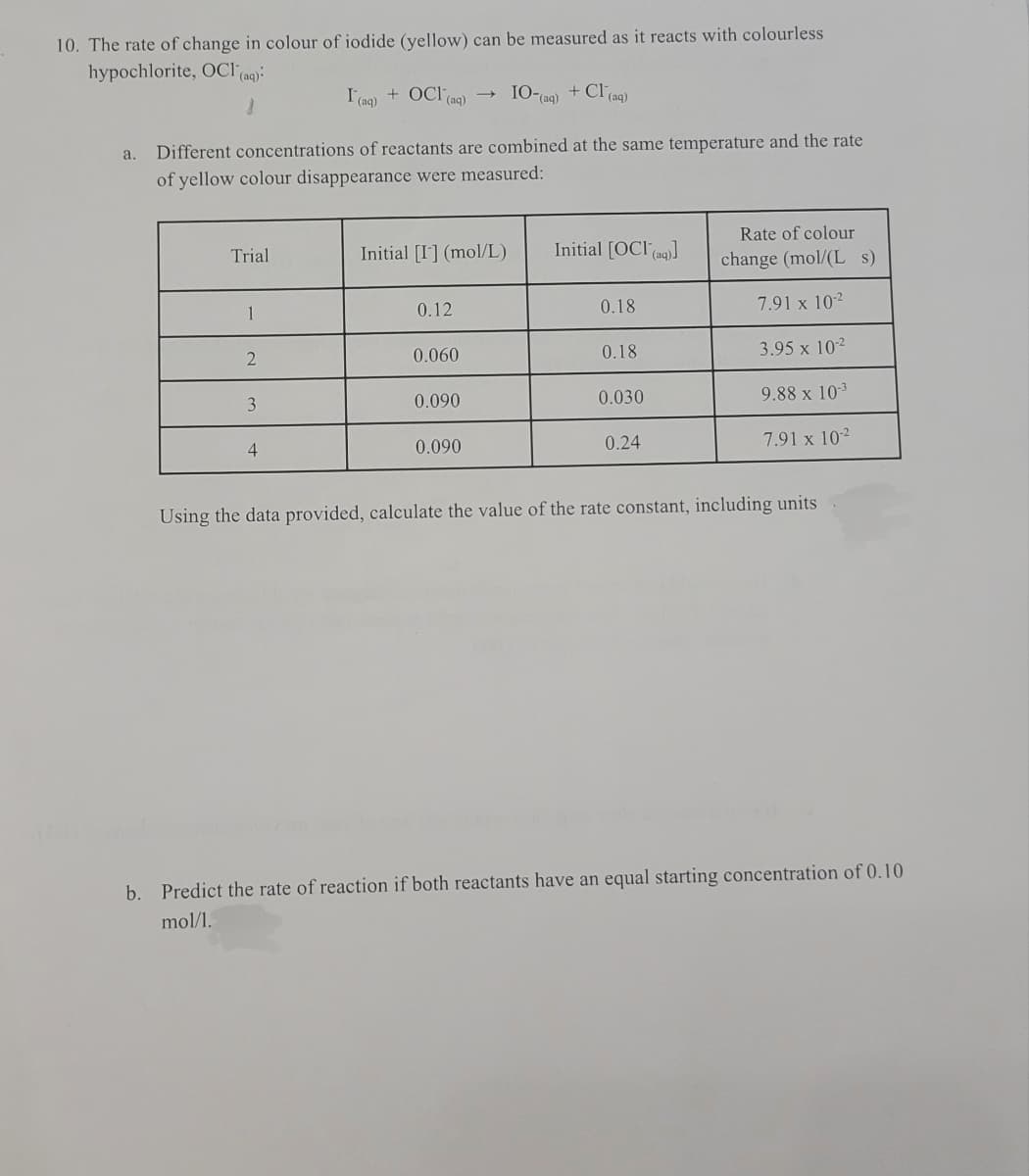 10. The rate of change in colour of iodide (yellow) can be measured as it reacts with colourless
hypochlorite, OCI (ag):
I (aq)
+ OCI(aq)
I0-
(aq)
+ Cl (aq)
a.
Different concentrations of reactants are combined at the same temperature and the rate
of yellow colour disappearance were measured:
Rate of colour
Trial
Initial [I] (mol/L)
Initial [OCI(ag))
change (mol/(L s)
0.12
0.18
7.91 x 102
1
0.18
3.95 x 102
0.060
0.090
0.030
9.88 x 103
3
0.24
7.91 x 102
4
0.090
Using the data provided, calculate the value of the rate constant, including units
b.
Predict the rate of reaction if both reactants have an equal starting concentration of 0.10
mol/1.
