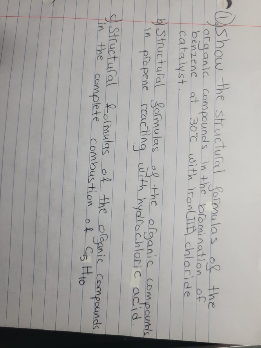 show the structufal foimulas of the
organic compounds in the bromination of
benzene at 30°C with iron(IID chloride
catalyst.
Structufal formulas of the
in propene reacting with hydrochloric acid.
olganic compounds
Structufal formulas of the organic compocunds
in the complete combustion of Cs HIO
