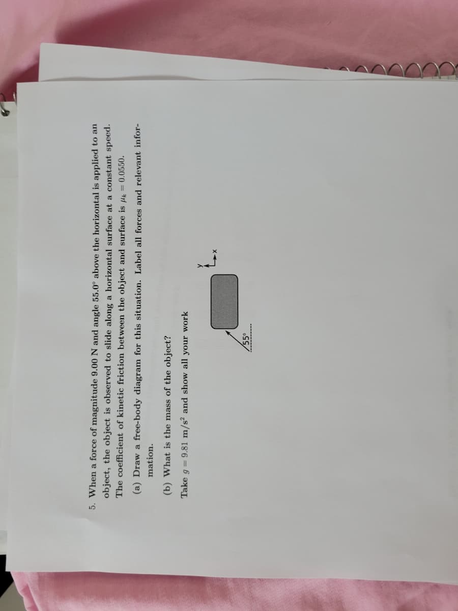 5. When a force of magnitude 9.00 N and angle 55.0° above the horizontal is applied to an
object, the object is observed to slide along a horizontal surface at a constant speed.
The coefficient of kinetic friction between the object and surface is = 0.0550.
(a) Draw a free-body diagram for this situation. Label all forces and relevant infor-
mation.
(b) What is the mass of the object?
Take g = 9.81 m/s² and show all your work
55°
L