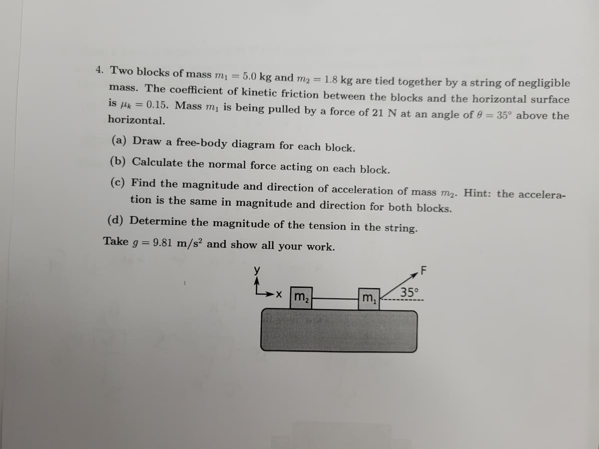 4. Two blocks of mass m₁ = 5.0 kg and m₂ = 1.8 kg are tied together by a string of negligible
mass. The coefficient of kinetic friction between the blocks and the horizontal surface
is μ = 0.15. Mass m₁ is being pulled by a force of 21 N at an angle of 0 = 35° above the
horizontal.
(a) Draw a free-body diagram for each block.
(b) Calculate the normal force acting on each block.
(c) Find the magnitude and direction of acceleration of mass m₂. Hint: the accelera-
tion is the same in magnitude and direction for both blocks.
(d) Determine the magnitude of the tension in the string.
Take g = 9.81 m/s2 and show all your work.
-x m₂
m₂
35⁰
F