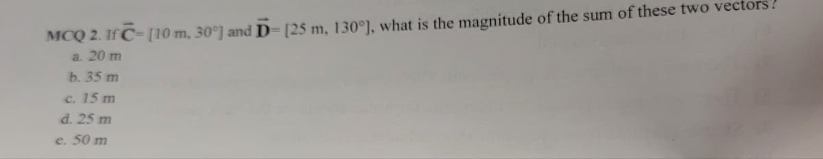 MCQ 2. If C- [10 m, 30°] and D= [25 m, 130°], what is the magnitude of the sum of these two vectors?
a. 20 m
b. 35 m
c. 15 m
d. 25 m
e. 50 m