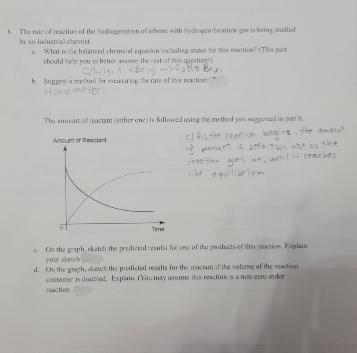 8. The rate of reaction of the hydrogenation of ethene with hydrogen bromide gas is being studied
by an industrial chemist.
What is the balanced chemical equation including states for this reaction? (This part
a.
should help you to better answer the rest of this question!)
Gtty 19) + HBrig)->C2HS Bries
b. Suggest a method for measuring the rate of this reaction.
Hono meter.
The amount of reactant (either one) is followed using the method you suggested in part b.
c) As the reaelion begins, the amount
sl piodact is zer0. This nse as the
reaction goes on, until it reaches
the equilibrium
Amount of Reactant
Time
c. On the graph, sketch the predicted results for one of the products of this reaction. Explain
your sketch
d. On the graph, sketch the predicted results for the reactant if the volume of the reaction
container is doubled. Explain. (You may assume this reaction is a non-zero order
reaction.
