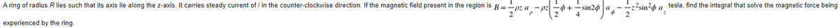 A ring of radius R lies such that its axis lie along the z-axis. It carries steady current of/ in the counter-clockwise direction. If the magnetic field present in the region is B = pz
experienced by the ring.
Zeza
p²| = 4+ -sin24 a -z²sin² a
4
tesla, find the integral that solve the magnetic force being