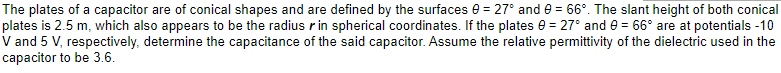 The plates of a capacitor are of conical shapes and are defined by the surfaces 0 = 27° and 9 = 66°. The slant height of both conical
plates is 2.5 m, which also appears to be the radius r in spherical coordinates. If the plates 0 = 27° and 0 = 66° are at potentials -10
V and 5 V, respectively, determine the capacitance of the said capacitor. Assume the relative permittivity of the dielectric used in the
capacitor to be 3.6.