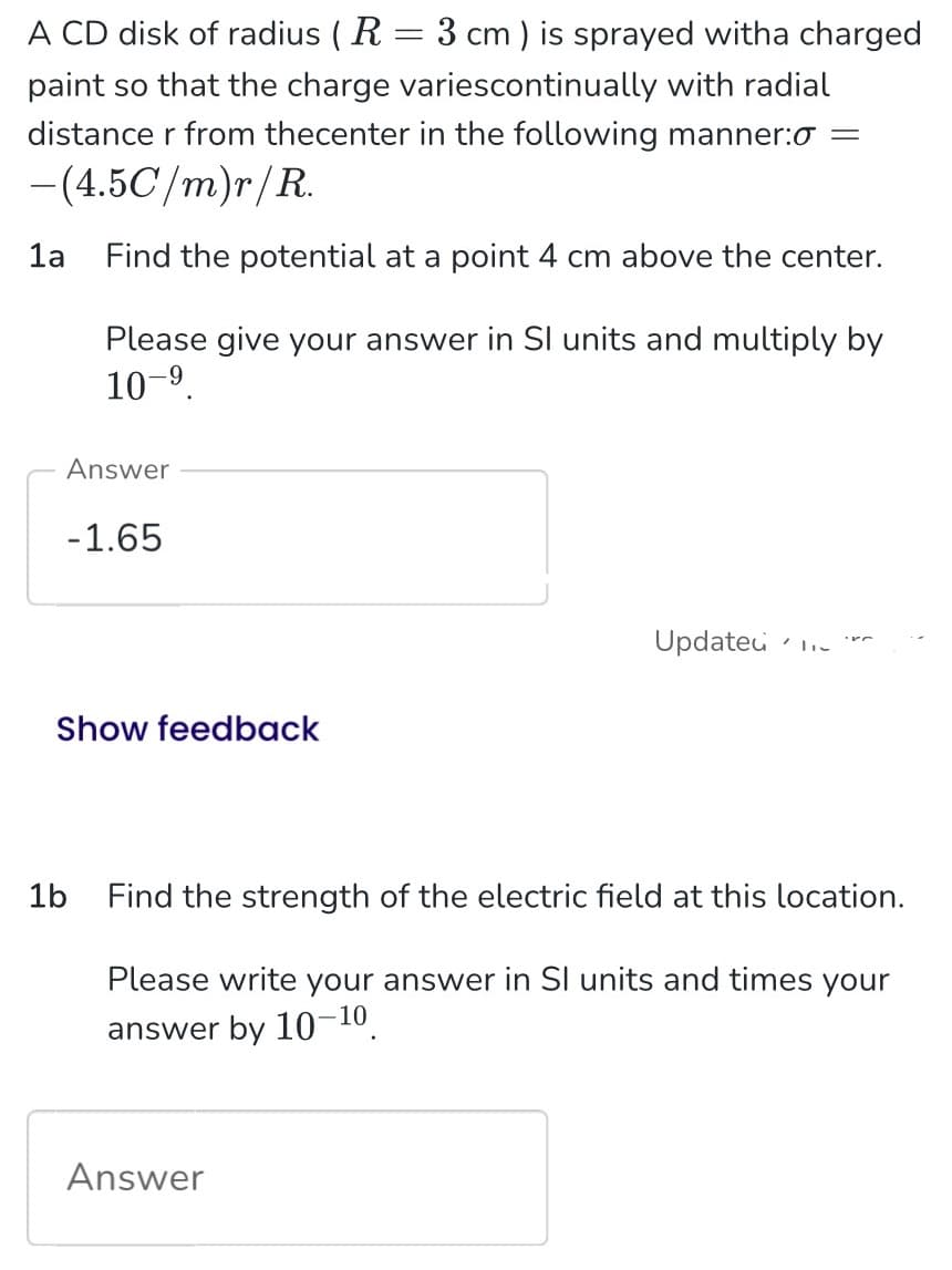 A CD disk of radius (R = 3 cm) is sprayed witha charged
paint so that the charge variescontinually with radial
distance r from thecenter in the following manner: =
-(4.5C/m)r/R.
Find the potential at a point 4 cm above the center.
1a
Please give your answer in Sl units and multiply by
10-⁹.
Answer
-1.65
Show feedback
Updated
1b Find the strength of the electric field at this location.
Please write your answer in SI units and times your
answer by 10-10.
Answer