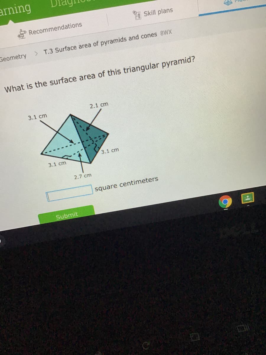 arning
Recommendations
I Skill plans
Geometry
> T.3 Surface area of pyramids and cones 8WX
What is the surface area of this triangular pyramid?
2.1 cm
3.1 cm
3.1 cm
3.1 cm
2.7 cm
square centimeters
Submit
