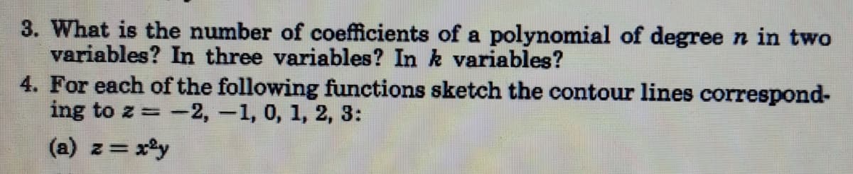 3. What is the number of coefficients of a polynomial of degree n in two
variables? In three variables? In k variables?
4. For each of the following functions sketch the contour lines correspond-
ing to z =-2, -1, 0, 1, 2, 3:
(a) z= x°y
