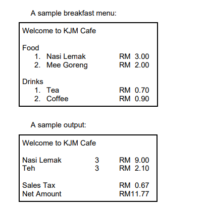 A sample breakfast menu:
Welcome to KJM Cafe
Food
1. Nasi Lemak
RM 3.00
2. Mee Goreng
RM 2.00
Drinks
1. Tea
2. Coffee
RM 0.70
RM 0.90
A sample output:
Welcome to KJM Cafe
Nasi Lemak
Teh
3
RM 9.00
3
RM 2.10
Sales Tax
Net Amount
RM 0.67
RM11.77
