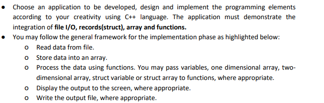 • Choose an application to be developed, design and implement the programming elements
according to your creativity using C++ language. The application must demonstrate the
integration of file I/0, records(struct), array and functions.
• You may follow the general framework for the implementation phase as highlighted below:
o Read data from file.
o Store data into an array.
O Process the data using functions. You may pass variables, one dimensional array, two-
dimensional array, struct variable or struct array to functions, where appropriate.
O Display the output to the screen, where appropriate.
o Write the output file, where appropriate.
