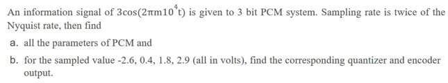 An information signal of 3cos(2m10*t) is given to 3 bit PCM system. Sampling rate is twice of the
Nyquist rate, then find
a. all the parameters of PCM and
b. for the sampled value -2.6, 0.4, 1.8, 2.9 (all in volts), find the corresponding quantizer and encoder
output.
