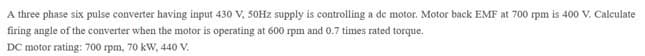 A three phase six pulse converter having input 430 V, 50HZ supply is controlling a de motor. Motor back EMF at 700 rpm is 400 V. Calculate
firing angle of the converter when the motor is operating at 600 rpm and 0.7 times rated torque.
DC motor rating: 700 rpm, 70 kW, 440 V.
