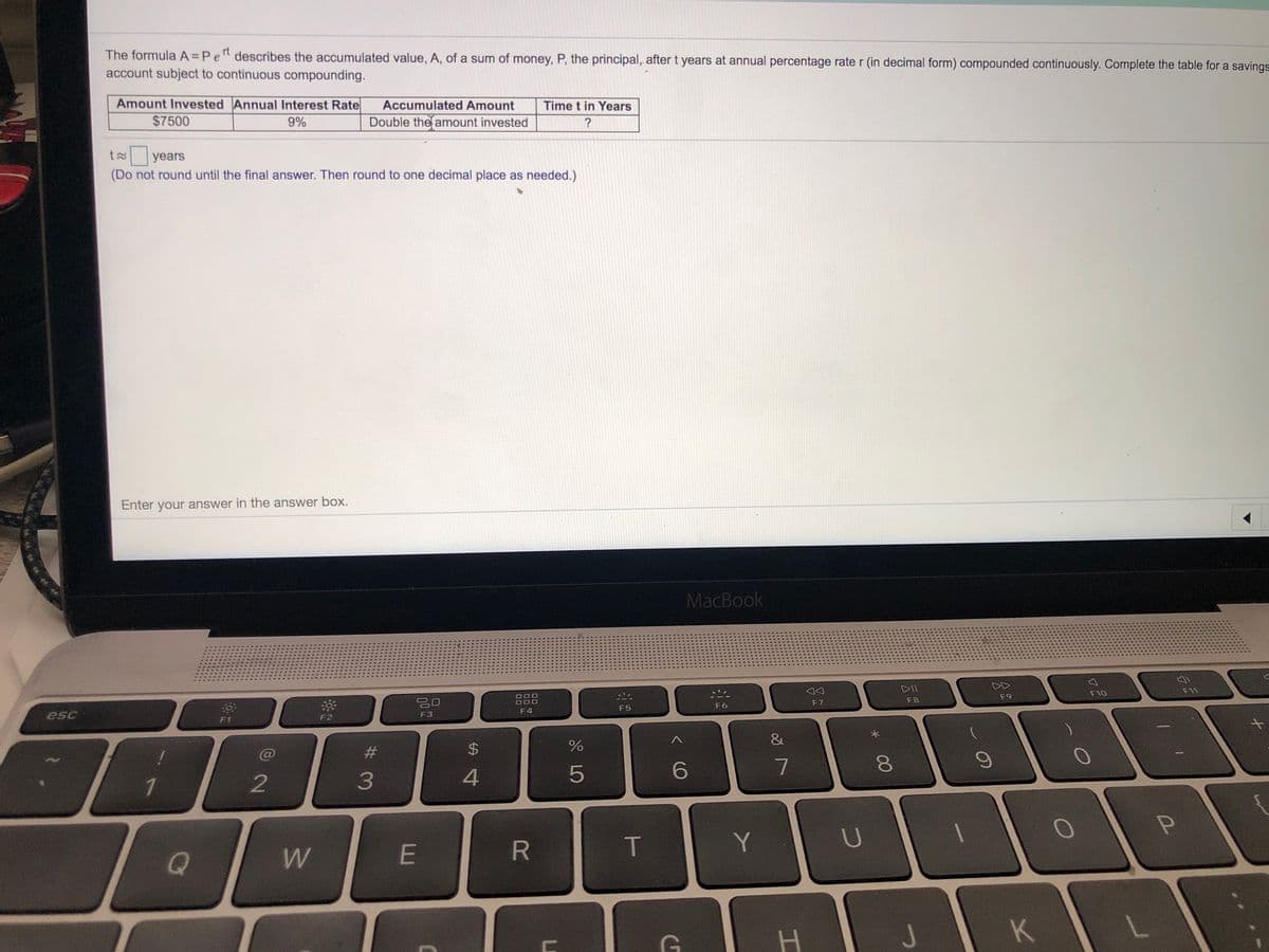 rt
The formula A Pe" describes the accumulated value, A, of a sum of money, P, the principal, aftert years at annual percentage rate r (in decimal form) compounded continuously. Complete the table for a savings
account subject to continuous compounding.
Amount Invested Annual Interest Rate
Accumulated Amount
Time t in Years
$7500
9%
Double the amount invested
?
years
(Do not round until the final answer. Then round to one decimal place as needed.)
Enter your answer in the answer box.
MacBook
DII
DD
F11
F10
000
O00
F9
F8
F6
F 7
F5
F4
esc
F2
F3
F1
&
#3
%24
1
2
4
5
E
R.
T
Y
J
00
