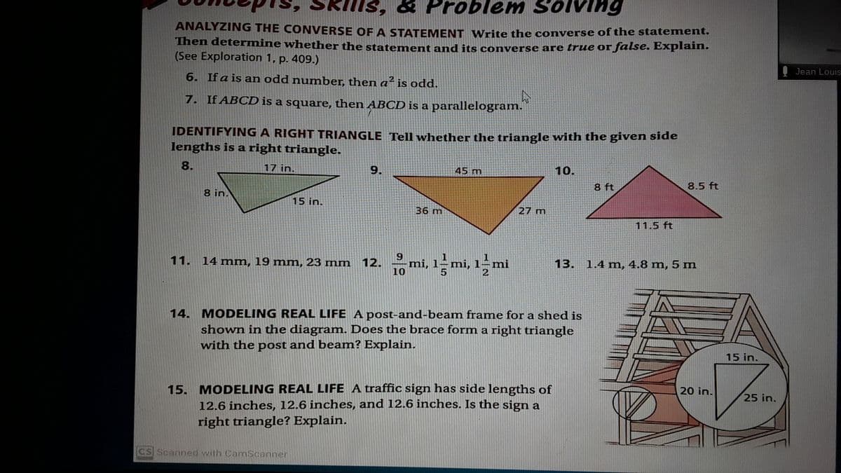 lem Solving
ANALYZING THE CONVERSE OF A STATEMENT Write the converse of the statement.
Then determine whether the statement and its converse are true or false. Explain.
(See Exploration 1, p. 409.)
Jean Louis
6. If a is an odd number, then a is odd.
7. If ABCD is a square, then ABCD is a parallelogram.
IDENTIFYING A RIGHT TRIANGLE Tell whether the triangle with the given side
lengths is a right triangle.
8.
17 in.
9.
45 m
10.
8.5 ft
8 ft
8 in.
15 in.
27 m
36 m
11.5 ft
mi, 1–mi,
1-
13. 1.4 mn, 4.8 m, 5 m
mi
11.
14 mm, 19 mm, 23 mm 12.
10
14. MODELING REAL LIFE A post-and-beamn frame for a shed is
shown in the diagram. Does the brace form a right triangle
with the post and beam? Explain.
15 in.
20 in.
15. MODELING REAL LIFE A traffic sign has side lengths of
12.6 inches, 12.6 inches, and 12.6 inches. Is the sign a
right triangle? Explain.
25 in.
CS Scanned with CamScanner

