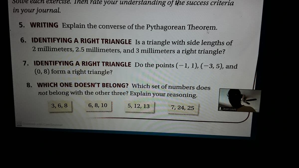 Olve each exercise. Then rate your understanding of the success criteria
in your journal.
5. WRITING Explain the converse of the Pythagorean Theorem.
6. IDENTIFYING A RIGHT TRIANGLE Is a triangle with side lengths of
2 millimeters, 2.5 millimeters, and 3 millimeters a right triangle?
7. IDENTIFYING A RIGHT TRIANGLE Do the points (-1, 1), (–3, 5), and
(0, 8) form a right triangle?
8. WHICH ONE DOESN'T BELONG? Which set of numbers does
not belong with the other three? Explain your reasoning.
3, 6, 8
6, 8, 10
5, 12, 13
7, 24, 25
Jean Louis
os Scanned with CamScanner
