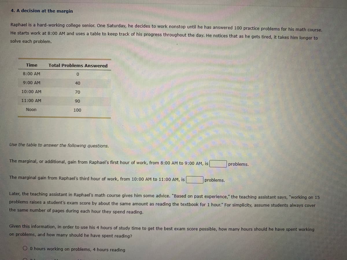 4. A decision at the margin
Raphael is a hard-working college senior. One Saturday, he decides to work nonstop until he has answered 100 practice problems for his math course.
He starts work at 8:00 AM and uses a table to keep track of his progress throughout the day. He notices that as he gets tired, it takes him longer to
solve each problem.
Time
Total Problems Answered
8:00 AM
9:00 AM
40
10:00 AM
70
11:00 AM
90
Noon
100
Use the table to answer the following questions.
The marginal, or additional, gain from Raphael's first hour of work, from 8:00 AM to 9:00 AM, is
problems.
The marginal gain from Raphael's third hour of work, from 10:00 AM to 11:00 AM, is
problems.
Later, the teaching assistant in Raphael's math course gives him some advice. "Based on past experience," the teaching assistant says, "working on 15
problems raises a student's exam score by about the same amount as reading the textbook for 1 hour." For simplicity, assume students always cover
the same number of pages during each hour they spend reading.
Given this information, in order to use his 4 hours of study time to get the best exam score possible, how many hours should he have spent working
on problems, and how many should he have spent reading?
O O hours working on problems, 4 hours reading
