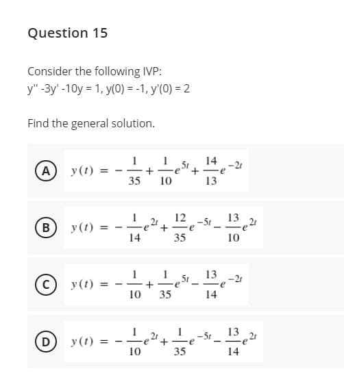 Question 15
Consider the following IVP:
y" -3y' -10y = 1, y(0) = -1, y'(0) = 2
Find the general solution.
14 -21
A
y(t)
35
10
13
12
–St _ 13 21
B
y(t)
14
35
10
13 -21
C y(t)
+
10
35
14
21
e
1
13
-51
(D
у (1)
-
10
35
14
