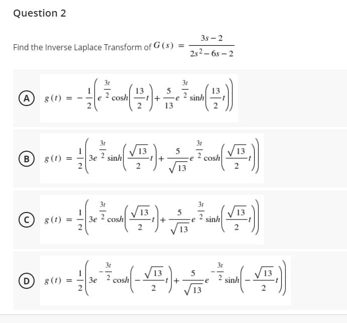 Question 2
3s – 2
Find the Inverse Laplace Transform of G (s)
%3D
2s2 – 6s – 2
3t
31
13
cosh
2
13
sinh
A
8 (t)
e
13
31
3t
B)
8 (t)
3e 2 sinh
cosh
31
31
13
8 (t)
Зе 2 cosh
2
13
2 sinh
(c)
V13
2
31
3t
V13
D)
8 (t)
cosh
sinh
Зе
