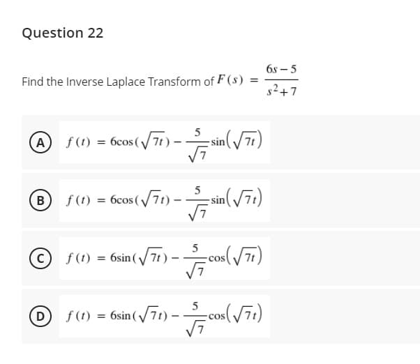 Question 22
6s – 5
Find the Inverse Laplace Transform of F (8) =
s2+7
5
A
f (1) = 6cos(/7t):
- sin(7t)
B
f (t) = 6cos(/71) –
sin(71)
C) f(t) = 6sin ( 7t)
-cos(/7)
(D f(t)
= 6sin (
-cos(/71)
