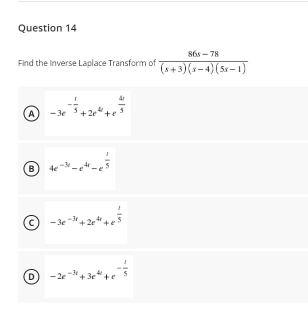 Question 14
86s – 78
Find the Inverse Laplace Transform of
(s+3) (s- 4)(5s – 1)
A
- 3e
+ 2e"+e 5
4e -31
C
- 3e -31+ 2e "+
D
- 2e -3" + 3e" +e
5
