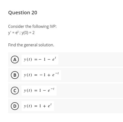 Question 20
Consider the following IVP:
y' = et ; y(0) = 2
Find the general solution.
A
y(t) = - 1 - e'
B
y(t) = - 1 + e-
y(t) = 1 – e-
D
y(t) = 1 + e'
