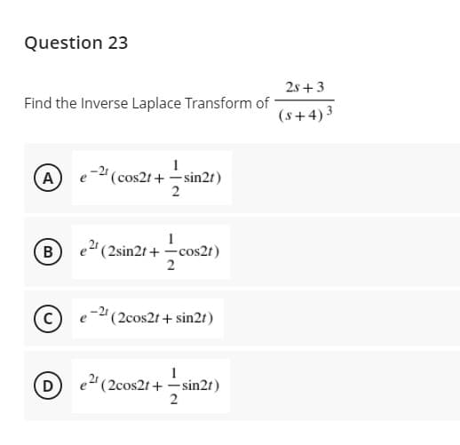 Question 23
2s +3
Find the Inverse Laplace Transform of
(s+4)3
A
e- (cos2t + -sin2t)
B
e2 (2sin2t + -cos2t)
2
-"(2cos2t + sin2r)
D
e" (2cos2t + –sin2t)
2
