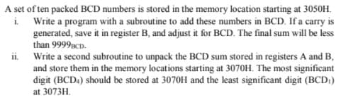 A set of ten packed BCD numbers is stored in the memory location starting at 3050H.
i. Write a program with a subroutine to add these numbers in BCD. If a carry is
generated, save it in register B, and adjust it for BCD. The final sum will be less
than 9999sCD.
ii. Write a second subroutine to unpack the BCD sum stored in registers A and B,
and store them in the memory locations starting at 3070H. The most significant
digit (BCD4) should be stored at 3070H and the least significant digit (BCD)
at 3073H.
