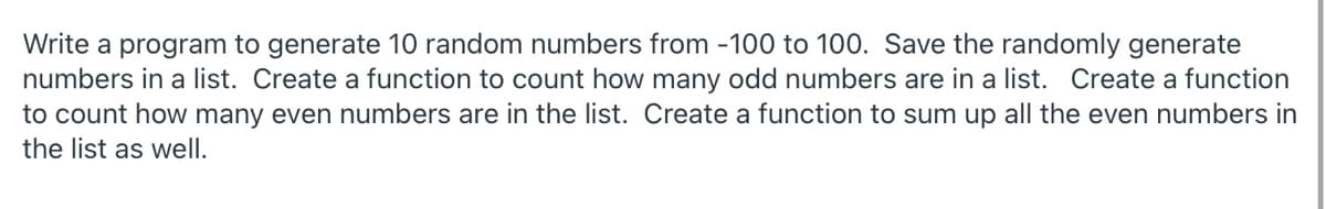 Write a program to generate 10 random numbers from -100 to 100. Save the randomly generate
numbers in a list. Create a function to count how many odd numbers are in a list. Create a function
to count how many even numbers are in the list. Create a function to sum up all the even numbers in
the list as well.
