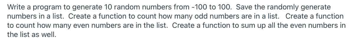 Write a program to generate 10 random numbers from -100 to 100. Save the randomly generate
numbers in a list. Create a function to count how many odd numbers are in a list. Create a function
to count how many even numbers are in the list. Create a function to sum up all the even numbers in
the list as well.
