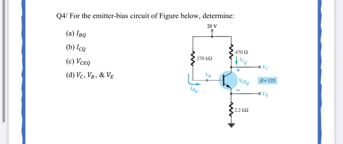 Q4/ For the emitter-bias circuit of Figure below, determine:
20 V
(a) IBQ
470 Q
(b) Ice
270 k2
(c) VCeQ
+
(d) Vc, VB, & VE
VCEQ
B=125
IBQ
oVE
2.2 k2
