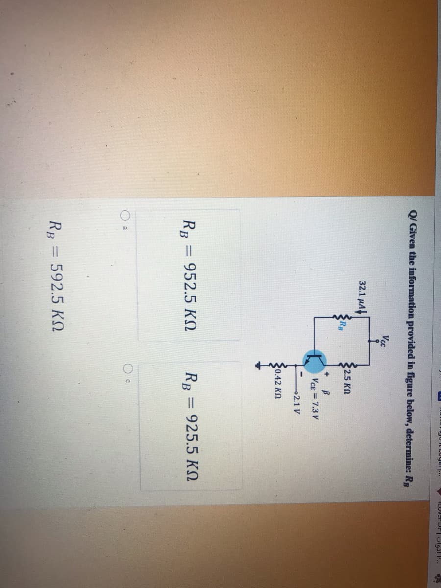 igtht Login ..
ILUVEPDF ulg3l P..
Q/ Given the information provided in figure below, determine: RB
Vcc
32.1 μΑ
32.5 KN
Rg
VCE = 7.3 V
2.1 V
20.42 K2
RB = 952.5 KO
RB = 925.5 KO
a
RB = 592.5 KO
